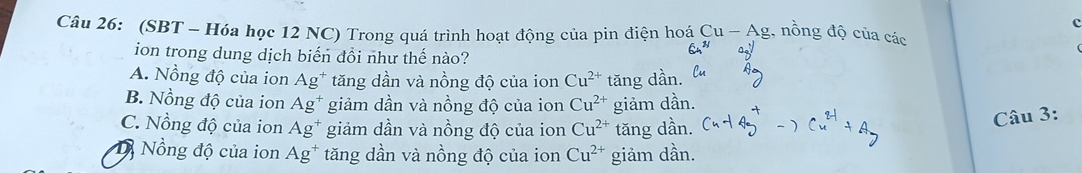 (SBT - Hóa học 12 NC) Trong quá trình hoạt động của pin điện hoá Cu-Ag g, nồng độ của các
ion trong dung dịch biến đổi như thế nào?
A. Nồng độ của ion Ag^+ tăng dần và nồng độ của ion Cu^(2+) tăng dần.
B. Nồng độ của ion Ag^+ giảm dần và nồng độ của ion Cu^(2+) giảm dần.
C. Nồng độ của ion Ag^+ giảm dần và nồng độ của ion Cu^(2+) tăng dần.
Câu 3:
D Nồng độ của ion Ag^+ tăng dần và nồng độ của ion Cu^(2+) giảm dần.