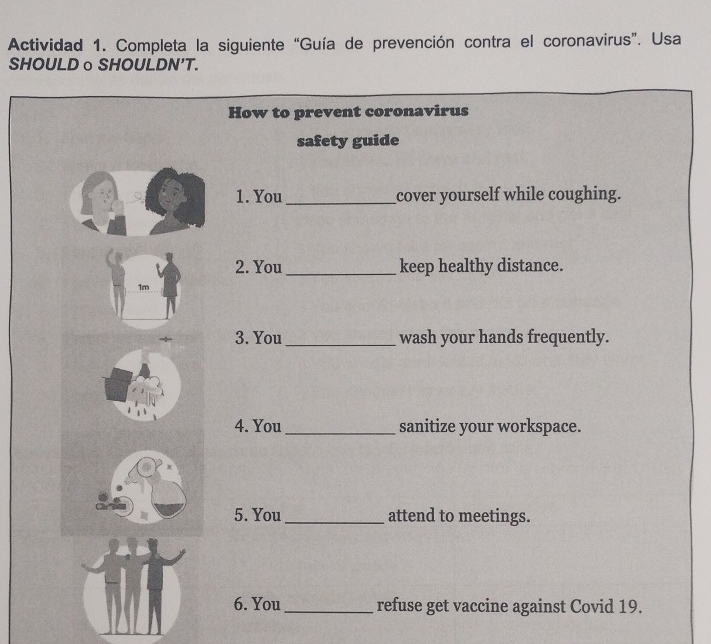 Actividad 1. Completa la siguiente “Guía de prevención contra el coronavirus”. Usa 
SHOULDo SHOULDN’T. 
How to prevent coronavirus 
safety guide 
1. You _cover yourself while coughing. 
2. You _keep healthy distance. 
1m 
3. You _wash your hands frequently. 
4. You _sanitize your workspace. 
5. You_ attend to meetings. 
6. You_ refuse get vaccine against Covid 19.