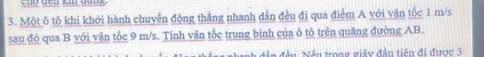 Một ô tô khi khởi hành chuyển động thằng nhanh dần đều đi qua điểm A với vận tốc 1 m/s
sau đó qua B với vận tốc 9 m/s. Tính vận tốc trung bình của ô tô trên quãng đường AB. 
nh dần đầu. Nều trong giây đầu tiên đi được 3