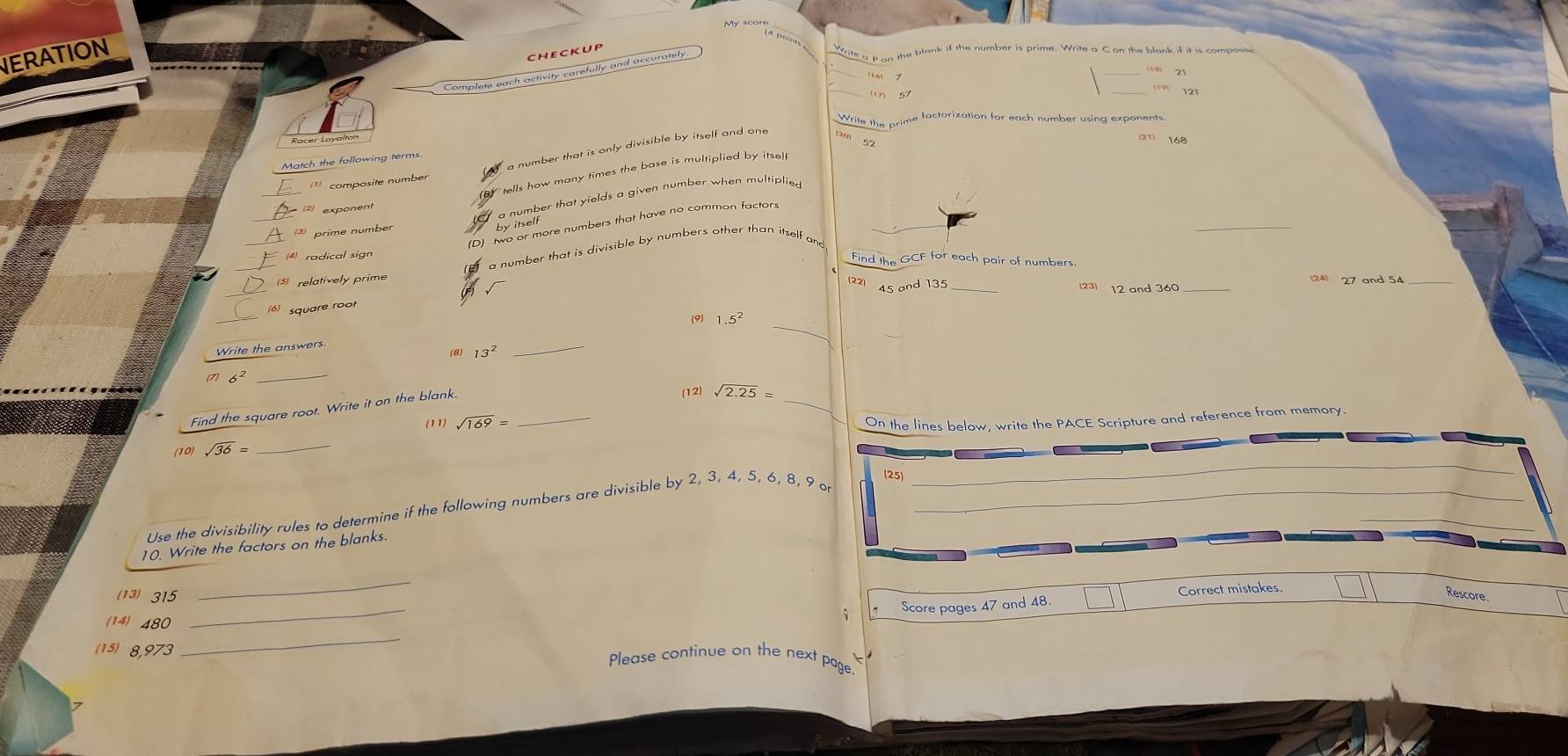 NERATION
checkup
_
Complete each activity carefully and accurately
Write g n on the blank if the number is prime. Write a C on the blank if it is composite
_
Write the prime factorization for each number using exponents.
Racer Loyalton
_
composite number a number that is only divisible by itself and one
Match the following terms.
Y tells how many times the base is multiplied by itsel
_
_
a number that yields a given number when multiplied
exponent
_
(D) two or more numbers that have no common factor
prime number
by itself
_
a number that is divisible by numbers other than itself and
(4) radical sign
Find the GCF for each pair of numbers.
5 relatively prime
(24) 27 and 54 _
(22) 45 and 135 _23) 12 and 360 _
_
(6) square root
_
(9) 1 5^2
Write the answers
(8) 13^2
_
(7) 6^2 _
Find the square root. Write it on the blank._
_
(12) sqrt(2.25)=
(11) sqrt(169)= On the lines below, write the PACE Scripture and reference from memory.
(10) sqrt(36)= _
(25)
Use the divisibility rules to determine if the following numbers are divisible by 2, 3, 4, 5, 6, 8, 9 o_
10. Write the factors on the blanks.
_
_
(13) 315
Score pages 47 and 48. Correct mistakes.
Rescore
(14) 480
_
(15) 8,973 Please continue on the next page