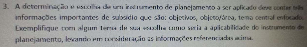 A determinação e escolha de um instrumento de planejamento a ser aplicado deve conter três 
informações importantes de subsídio que são: objetivos, objeto/área, tema central enfocado. 
Exemplifique com algum tema de sua escolha como seria a aplicabilidade do instrumento de 
planejamento, levando em consideração as informações referenciadas acima.