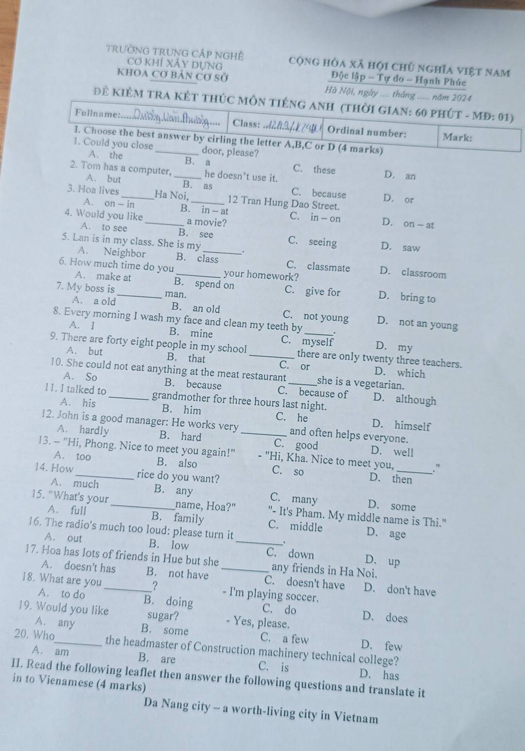 TRưỜNG TRUNG CÁP NGHÊ cộng hòa xã hội chủ nghĩa việt nam
Cơ khÍ XÂy Dựng Độc lập - Tự do - Hạnh Phúc
KhOA Cơ bảN Cơ Sở
Hà Nội, ngày .... tháng ..... năm 2024
Đẻ KIÊM TRA KÉT THÚC MÔN TIÉNG ANH (THỜI GIAN: 60 PHÚT - MĐ: 01)
=== Qương Van Phươờg ===
Fullname:. .  . Class: .2f4 Ordinal number:
Mark:
I. Choose the best answer by cirling the letter A,B,C or D (4 marks)
1. Could you close _door, please?
A. the B. a C. these D. an
2. Tom has a computer, _he doesn’t use it.
A. but B. as C. because D. or
3. Hoa lives_ Ha Noi, _12 Tran Hung Dao Street.
A. on - in B. in- at C. in - on D. on - at
4. Would you like _a movie?
A. to see B. see C. seeing D. saw
5. Lan is in my class. She is my
A. Neighbor B. class C. classmate D. classroom
6. How much time do you_ your homework?
A. make at B. spend on C. give for D. bring to
7. My boss is_ man.
A. a old B. an old C. not young D. not an young
8. Every morning I wash my face and clean my teeth by _.
A. I B. mine C. myself D. my
9. There are forty eight people in my school _there are only twenty three teachers.
A. but B. that C. or D. which
10. She could not eat anything at the meat restaurant _she is a vegetarian.
A. So B. because C. because of D. although
11. I talked to _grandmother for three hours last night.
A. his B. him C. he D. himself
12. John is a good manager: He works very _and often helps everyone.
A. hardly B. hard C. good D. well
13. - "Hi, Phong. Nice to meet you again!" - "Hi, Kha. Nice to meet you,_ ."
A. too B. also C. so
14. How_ rice do you want?
D. then
A. much B. any C. many D. some
15. "What's your_ name, Hoa?" "- It's Pham. My middle name is Thi."
A. full B. family C. middle D. age
16. The radio's much too loud: please turn it _.
A. out B. low C. down D. up
17. Hoa has lots of friends in Hue but she _any friends in Ha Noi.
A. doesn't has B. not have C. doesn't have D. don't have
18. What are you _? - I'm playing soccer.
A. to do B. doing C. do D. does
19. Would you like sugar? - Yes, please.
A. any B. some C. a few D. few
20. Who_ the headmaster of Construction machinery technical college?
A. am B. are C. is D. has
II. Read the following leaflet then answer the following questions and translate it
in to Vienamese (4 marks)
Da Nang city - a worth-living city in Vietnam