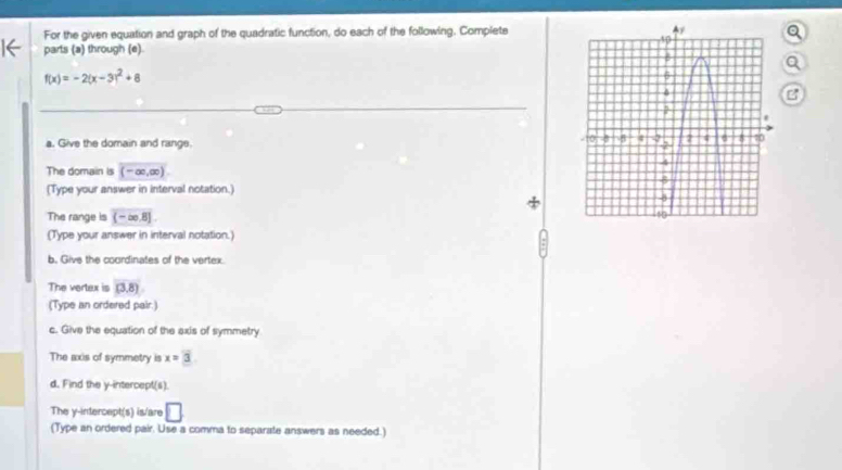 For the given equation and graph of the quadratic function, do each of the following. Complets 
parts (a) through (e) 
a
f(x)=-2(x-3)^2+8
B 
a. Give the domain and rangs. 
The domain is (-∈fty ,∈fty )
(Type your answer in interval notation.) 
The range is (-∈fty ,8]
(Type your answer in interval notation.) 
b. Give the coordinates of the vertex. 
The vertex is (3,8)
(Type an ordered pair.) 
c. Give the equation of the exis of symmetry 
The axis of symmetry is x=3. 
d. Find the y-intercept(s). 
The y-intercept(s) is/are □ 
(Type an ordered pair. Use a comma to separate answers as needed.)