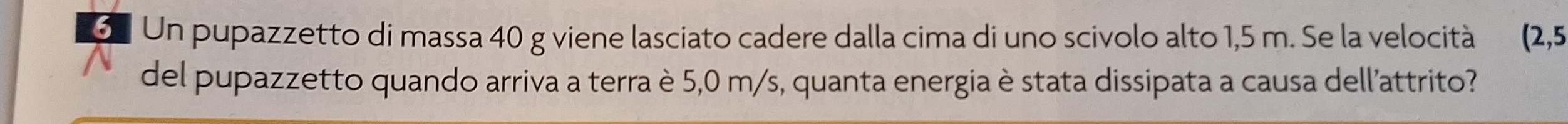 Un pupazzetto di massa 40 g viene lasciato cadere dalla cima di uno scivolo alto 1,5 m. Se la velocità  2, 5
del pupazzetto quando arriva a terra è 5,0 m/s, quanta energia è stata dissipata a causa dell'attrito?