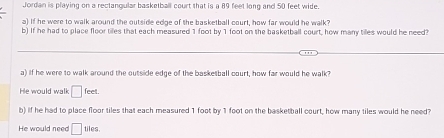 Jordan is playing on a rectangular basketball court that is a 89 feet long and 50 feet wide. 
a) If he were to walk around the outside edge of the basketball court, how far would he walk? 
b) If he had to place floor tiles that each measured 1 foot by 1 foot on the basketball court, how many tiles would he need? 
a) If he were to walk around the outside edge of the basketball court, how far would he walk? 
He would walk □ feet
b) if he had to place floor tiles that each measured 1 foot by 1 foot on the basketball court, how many tiles would he need? 
He would need □ tiles