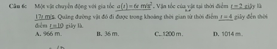 Một vật chuyển động với gia tốc a(t)=6tm/s^2. Vận tốc của vật tại thời điểm _ t=2 giậy là
171 MVS. Quãng đường vật đó đi được trong khoảng thời gian từ thời điểm t=4 giây đến thời
điểm _ t=10 giây là.
A. 966 m. B. 36 m. C. 1200 m. D. 1014 m.