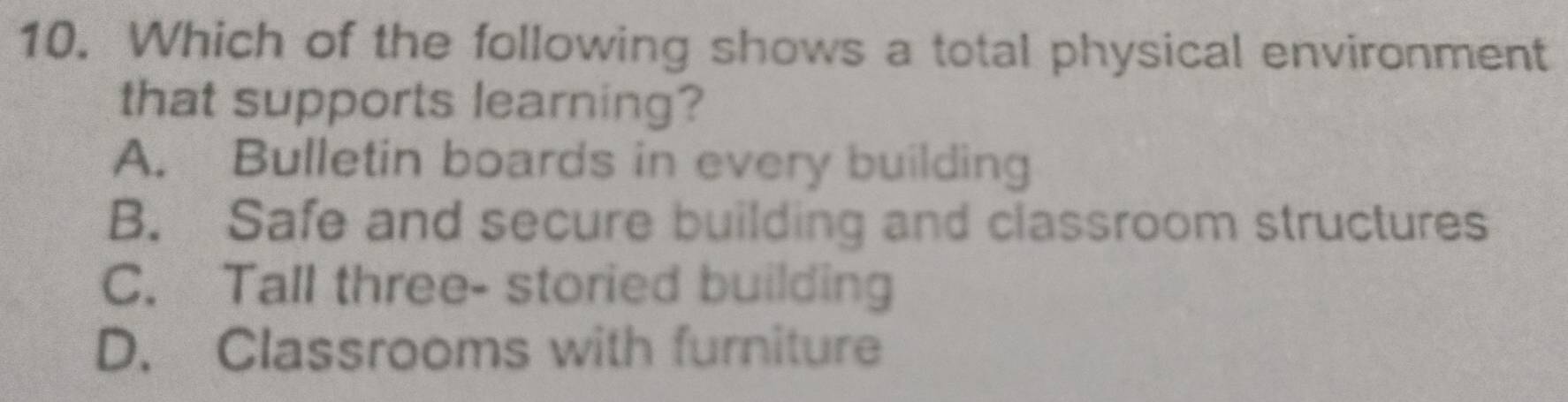 Which of the following shows a total physical environment
that supports learning?
A. Bulletin boards in every building
B. Safe and secure building and classroom structures
C. Tall three- storied building
D. Classrooms with furniture