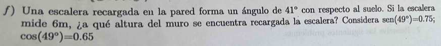 ƒ) Una escalera recargada en la pared forma un ángulo de 41° con respecto al suelo. Si la escalera 
mide 6m, ¿a qué altura del muro se encuentra recargada la escalera? Considera sen (49°)=0.75;
cos (49°)=0.65