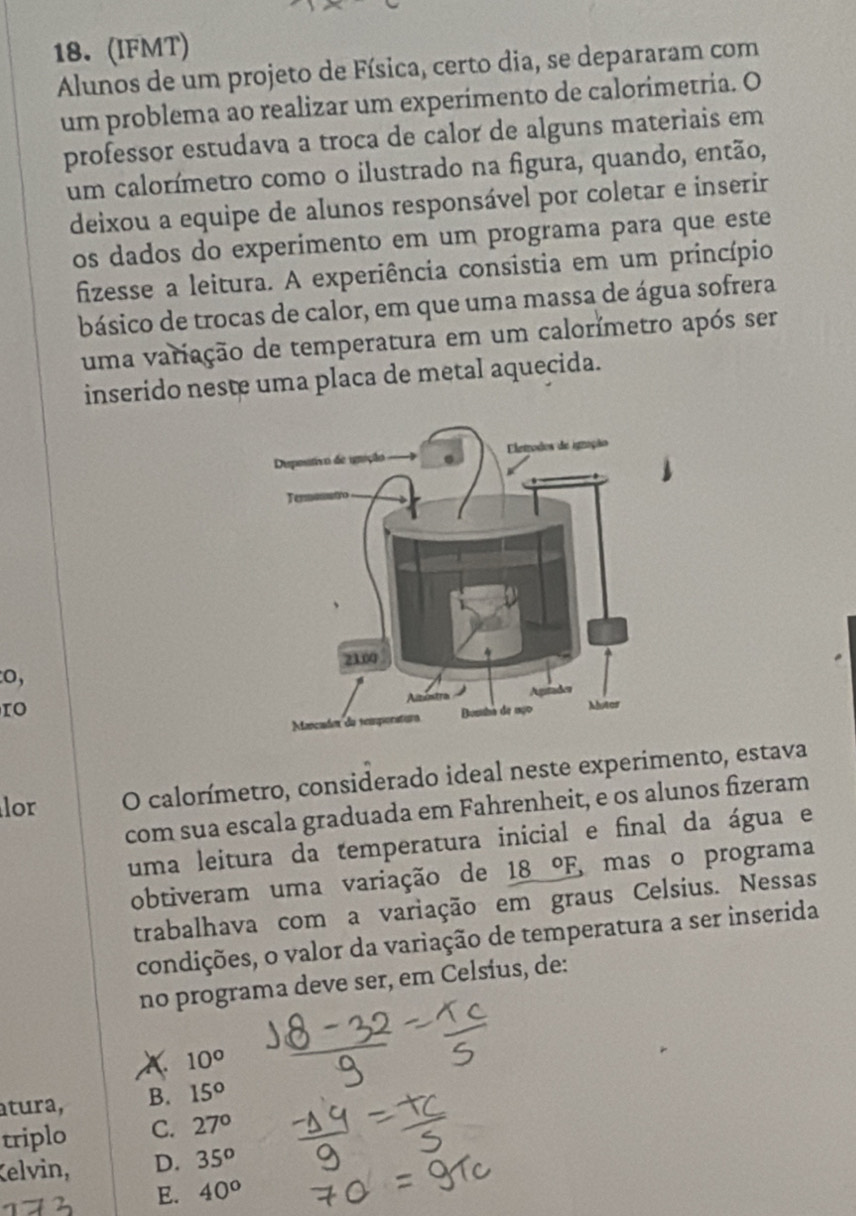 (IFMT)
Alunos de um projeto de Física, certo dia, se depararam com
um problema ao realizar um experimento de calorimetria. O
professor estudava a troca de calor de alguns materiais em
um calorímetro como o ilustrado na figura, quando, então,
deixou a equipe de alunos responsável por coletar e inserir
os dados do experimento em um programa para que este
fizesse a leitura. A experiência consistia em um princípio
básico de trocas de calor, em que uma massa de água sofrera
uma variação de temperatura em um calorímetro após ser
inserido neste uma placa de metal aquecida.
:o, 
ro
lor O calorímetro, considerado ideal neste experimento, estava
com sua escala graduada em Fahrenheit, e os alunos fizeram
uma leitura da temperatura inicial e final da água e
obtiveram uma variação de 18 ºF, mas o programa
trabalhava com a variação em graus Celsius. Nessas
condições, o valor da variação de temperatura a ser inserida
no programa deve ser, em Celsius, de:
10°
atura, B. 15°
triplo C. 27°
Kelvin, D. 35°
E. 40°