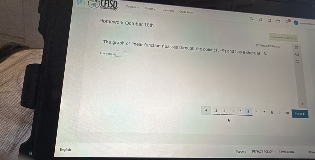 CFISD Schoology Courses Groups « Resources Grade Report 
Homework October 18th Aute sed at D 20 t 
POSSIBLE POINTS: S 
The graph of linear function f passes through the point (1,-9) and has a slope of -3. 
The zero is
2 _ 45 6 7 8 9 10 Next▶ 
English Support | PRIVACY POLICY | Terms of Use Pow