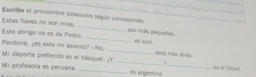 Escribo el pronombre posesivos según corresponda. 
Estas liaves no son mias. _son más pequeñas. 
Este abrigo no es de Pedro _es azul. 
Perdona, ¿es este mi asiento? -No. _está más atrás. 
Mi deporte preferido es el básquet.Y _es el fútbol. 
Mi profesora es peruana. _es argentina_