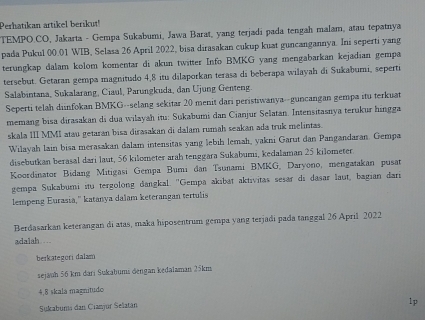 Perhatikan artikel berikut!
TEMPO.CO, Jakarta - Gempa Sukabumi, Jawa Barat, yang terjadi pada tengah malam, atau tepatnya
pada Pukul 00.01 WIB, Selasa 26 April 2022, bisa dirasakan cukup kuat guncangannya. Ini seperti yang
terungkap dalam kolom komentar di akun twitter Info BMKG yang mengabarkan kejadian gempa
tersebut. Getaran gempa magnitudo 4,8 itu dilaporkan terasa di beberapa wilayah di Sukabumi, seperti
Salabintana, Sukalarang, Ciaul, Parungkuda, dan Ujung Genteng.
Seperti telah diinfokan BMKG--selang sekitar 20 menit dari peristiwanya--guncangan gempa itu terkuat
memang bisa dirasakan di dua wilayah itu: Sukabumi dan Cianjur Selatan. Intensitasnya terukur hingga
skala III MMI atau getaran bisa dirasakan di dalam rumah seakan ada truk melintas.
Wilayah lain bisa merasakan dalam intensitas yang lebih lemah, yakni Garut dan Pangandaran. Gempa
disebutkan berasal dari laut, 56 kilometer arah tenggara Sukabumi, kedalaman 25 kilometer.
Koordinator Bidang Mitigasi Gempa Bumı dan Tsunami BMKG, Daryono, mengatakan pusat
gempa Sukabumi itu tergolong dangkal. 'Gempa akıbat aktivitas sesar di dasar laut, bagian dari
lempeng Eurasia,'' katanya dalam keterangan tertulis
Berdasarkan keterangan di atas, maka hiposentrum gempa yang terjadi pada tanggal 26 April 2022
adalah.
berkategori dalam
sejauh 56 km darı Sukaḫumi dengan kedalaman 25km
4,8 skala magnitudo
Sukabums dan Cianjur Selatan
1p