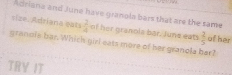 ow 
Adriana and June have granola bars that are the same 
size. Adriana eats  2/4  of her granola bar. June eats  2/5  of her 
granola bar. Which girl eats more of her granola bar? 
TRY IT