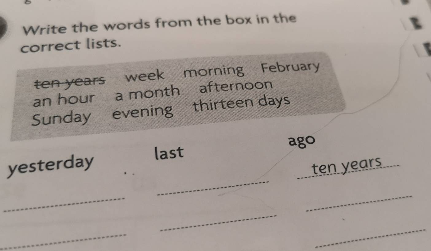 Write the words from the box in the 
correct lists.
ten years week morning February 
an hour a month afternoon 
Sunday evening thirteen days
ago 
yesterday 
last 
_
ten years
_ 
_ 
_ 
_ 
_