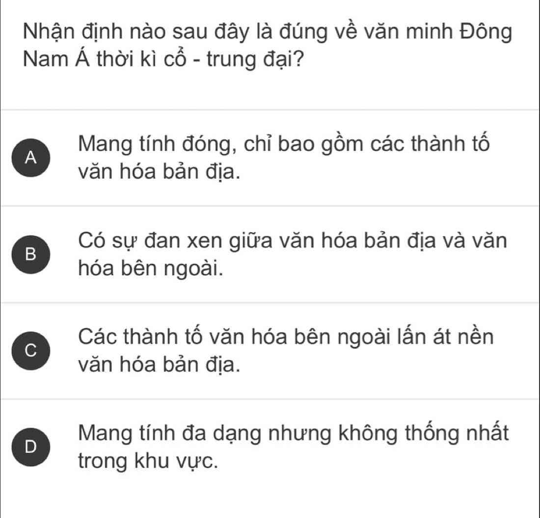 Nhận định nào sau đây là đúng về văn minh Đông
Nam Á thời kì cổ - trung đại?
A
Mang tính đóng, chỉ bao gồm các thành tố
văn hóa bản địa.
Có sự đan xen giữa văn hóa bản địa và văn
B
hóa bên ngoài.
Các thành tố văn hóa bên ngoài lấn át nền
C
văn hóa bản địa.
D
Mang tính đa dạng nhưng không thống nhất
trong khu vực.