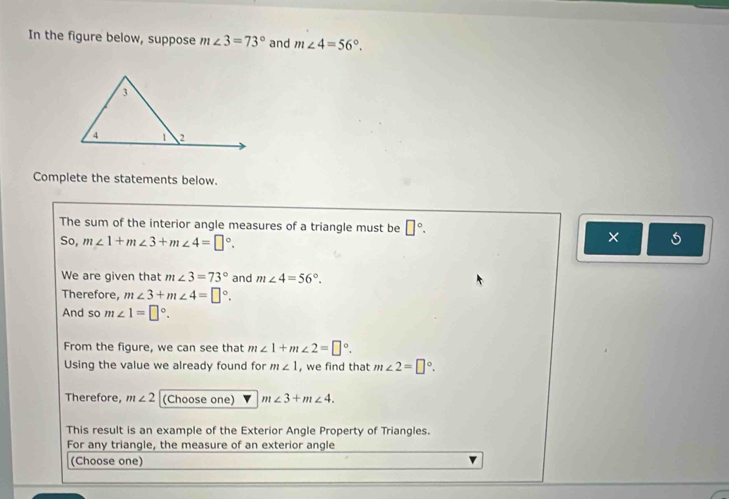 In the figure below, suppose m∠ 3=73° and m∠ 4=56°. 
Complete the statements below. 
The sum of the interior angle measures of a triangle must be □°. 
So, m∠ 1+m∠ 3+m∠ 4=□°. 
× 
We are given that m∠ 3=73° and m∠ 4=56°. 
Therefore, m∠ 3+m∠ 4=□°. 
And so m∠ 1=□°. 
From the figure, we can see that m∠ 1+m∠ 2=□°. 
Using the value we already found for m∠ 1 , we find that m∠ 2=□°. 
Therefore, m∠ 2 (Choose one) m∠ 3+m∠ 4. 
This result is an example of the Exterior Angle Property of Triangles. 
For any triangle, the measure of an exterior angle 
(Choose one)