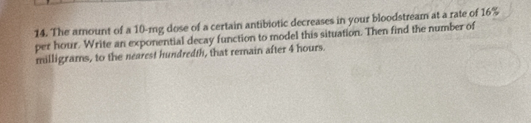 The amount of a 10-mg dose of a certain antibiotic decreases in your bloodstream at a rate of 16%
per hour. Write an exponential decay function to model this situation. Then find the number of
milligrams, to the nearest hundredth, that remain after 4 hours.