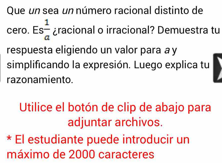 Que un sea un número racional distinto de 
cero. Es  1/a  ¿racional o irracional? Demuestra tu 
respuesta eligiendo un valor para a y 
simplificando la expresión. Luego explica tu 
razonamiento. 
Utilice el botón de clip de abajo para 
adjuntar archivos. 
* El estudiante puede introducir un 
máximo de 2000 caracteres