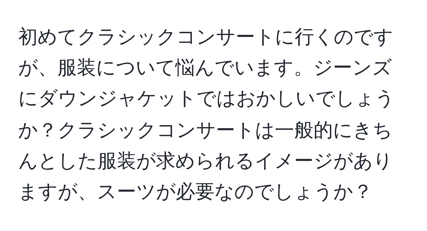 初めてクラシックコンサートに行くのですが、服装について悩んでいます。ジーンズにダウンジャケットではおかしいでしょうか？クラシックコンサートは一般的にきちんとした服装が求められるイメージがありますが、スーツが必要なのでしょうか？