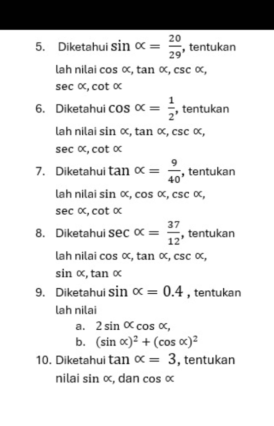 Diketahui sin alpha = 20/29  , tentukan 
lah nilai cos alpha , tan alpha , csc alpha ,
sec alpha , cot alpha
6. Diketahui cos alpha = 1/2  , tentukan 
lah nilai sin alpha , tan alpha , csc alpha ,
sec alpha , cot alpha
7. Diketahui tan alpha = 9/40  , tentukan 
lah nilai sin alpha , cos alpha , csc alpha , csc alpha ,
sec alpha , cot alpha
8. Diketahui sec alpha = 37/12  , tentukan 
lah nilai cos alpha , tan alpha , csc alpha ,
sin alpha , tan alpha
9. Diketahui sin alpha =0.4 , tentukan 
lah nilai 
a. 2sin alpha cos alpha , 
b. (sin alpha )^2+(cos alpha )^2
10. Diketahui tan alpha =3 , tentukan 
nilai sin alpha , dan cos alpha