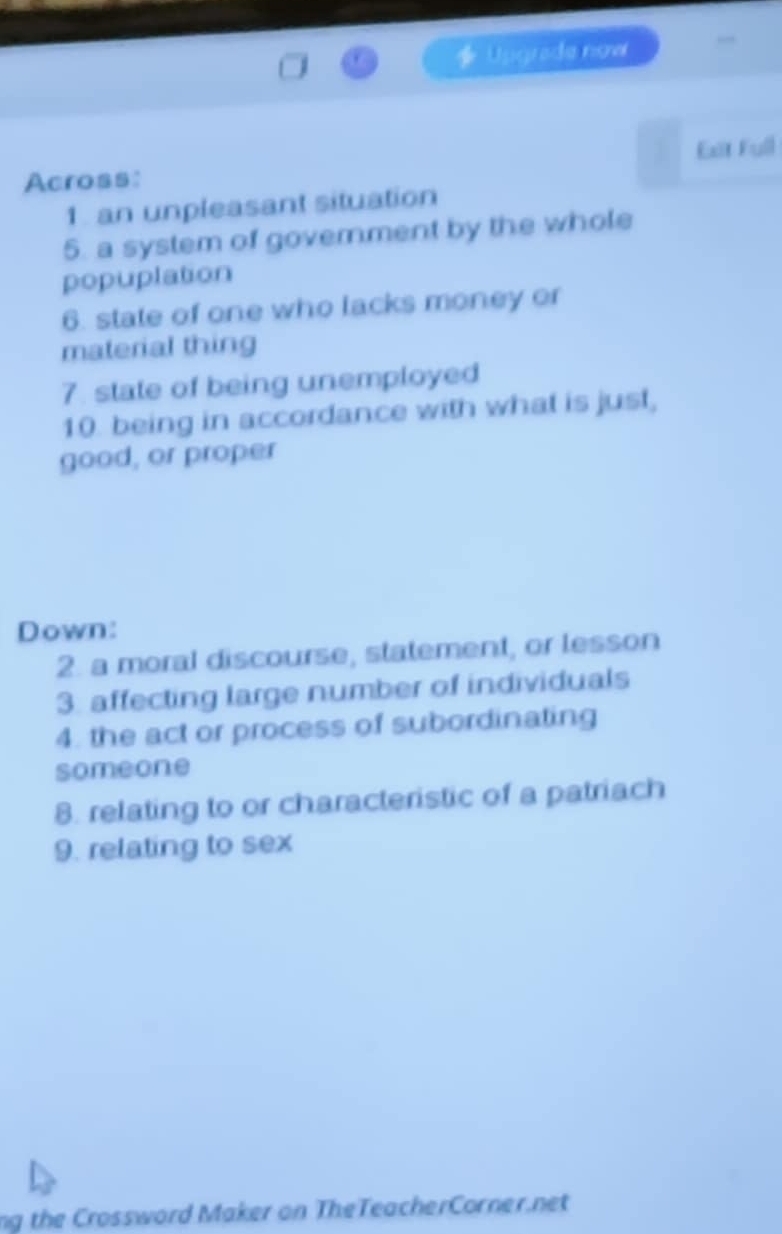Upgrade now 
Across: Exit Full 
1. an unpleasant situation 
5. a system of government by the whole 
popuplation 
6. state of one who lacks money or 
material thing 
7. state of being unemployed 
10. being in accordance with what is just, 
good, or proper 
Down: 
2. a moral discourse, statement, or lesson 
3. affecting large number of individuals 
4. the act or process of subordinating 
someone 
8. relating to or characteristic of a patriach 
9. relating to sex 
ng the Crossword Maker on TheTeacherCorner.net