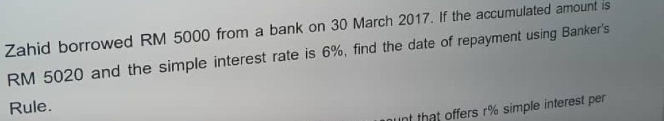 Zahid borrowed RM 5000 from a bank on 30 March 2017. If the accumulated amount is
RM 5020 and the simple interest rate is 6%, find the date of repayment using Banker's 
Rule. 
nt that offers r% simple interest per