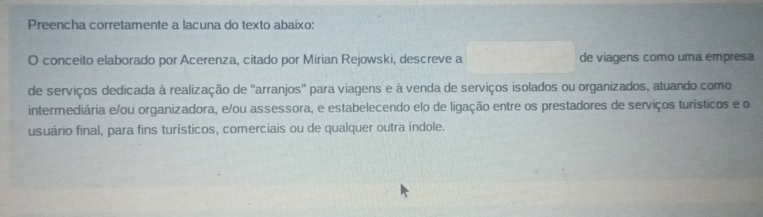 Preencha corretamente a lacuna do texto abaixo: 
O conceito elaborado por Acerenza, citado por Mirian Rejowski, descreve a de viagens como uma empresa 
de serviços dedicada à realização de "arranjos” para viagens e à venda de serviços isolados ou organizados, atuando como 
intermediária e/ou organizadora, e/ou assessora, e estabelecendo elo de ligação entre os prestadores de serviços turísticos e o 
usuário final, para fins turísticos, comerciais ou de qualquer outra índole.