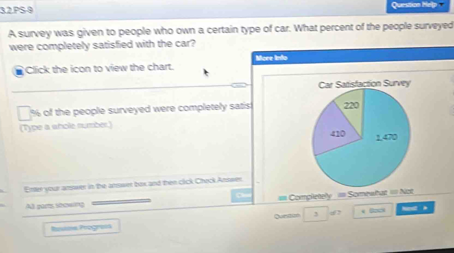 3.2.PS-9 Question Help v 
A survey was given to people who own a certain type of car. What percent of the people surveyed 
were completely satisfied with the car? 
More Into 
Click the icon to view the chart. 
Car Satisfaction Survey
% of the people surveyed were completely satis 220
(Type a whole number.)
410 1,470
Enter your answer in the answer box and then cick Check Answer. 
Completely == Somewhat = Not 
All gars stowing 
Queston 3 6 7 
Restna Poograía < Bant