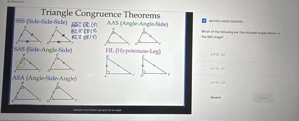 By Estwin Awili
Triangle Congruence Theorems
SSS (Side-Side-Side) AAS (Angle-Angle-Side)
MULTIPLE CHOICE QUESTION
Which of the following are the included angles shown in
the SAS image?

SAS (Side-Angle-Side) HL (Hypotenuse-Leg)
∠ B≌ ∠ E
∠ C≌ ∠ F
ASA (Angle-Side-Angle)
∠ A≌ ∠ D
Rewatch
Submit
between them there's going to be an angle