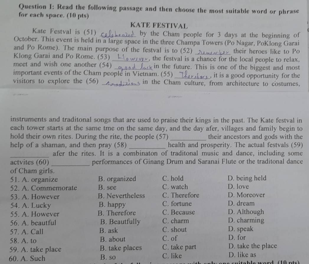 Read the following passage and then choose the most suitable word or phrase
for each space. (10 pts)
KATE FESTIVAL
Kate Festval is (51) _by the Cham people for 3 days at the beginning of
October. This event is held in a large space in the three Champa Towers (Po Nagar, PoKlong Garai
and Po Rome). The main purpose of the festval is to (52) _their heroes like to Po
Klong Garai and Po Rome. (53) _, the festval is a chance for the local people to relax,
meet and wish one another (54) _in the future. This is one of the biggest and most
important events of the Cham people in Vietnam. (55)_ , it is a good opportunity for the
visitors to explore the (56) _in the Cham culture, from architecture to costumes,
instruments and traditonal songs that are used to praise their kings in the past. The Kate festval in
each tower starts at the same tme on the same day, and the day afer, villages and family begin to
hold their own rites. During the rite, the people (57) _their ancestors and gods with the
help of a shaman, and then pray (58) _health and prosperity. The actual festvals (59)
_afer the rites. It is a combinaton of traditonal music and dance, including some
actvites (60) _performances of Ginang Drum and Saranai Flute or the traditonal dance
of Cham girls.
51. A. organize B. organized C. hold D. being held
52. A. Commemorate B. see C. watch D. love
53. A. However B. Nevertheless C. Therefore D. Moreover
54. A. Lucky B. happy C. fortune D. dream
55. A. However B. Therefore C. Because D. Although
56. A. beautful B. Beautfully C. charm D. charming
57. A. Call B. ask C. shout D. speak
58. A. to B. about C. of D. for
59. A. take place B. take places C. take part D. take the place
60. A. Such B. so C. like D. like as