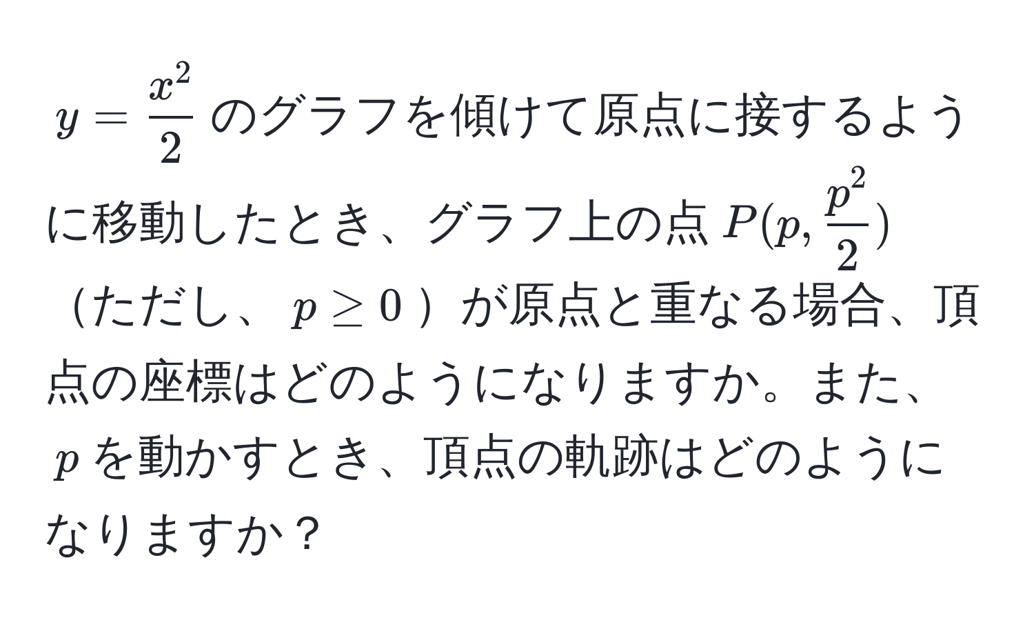 $y = fracx^22$のグラフを傾けて原点に接するように移動したとき、グラフ上の点$P(p, fracp^22)$ただし、$p ≥ 0$が原点と重なる場合、頂点の座標はどのようになりますか。また、$p$を動かすとき、頂点の軌跡はどのようになりますか？