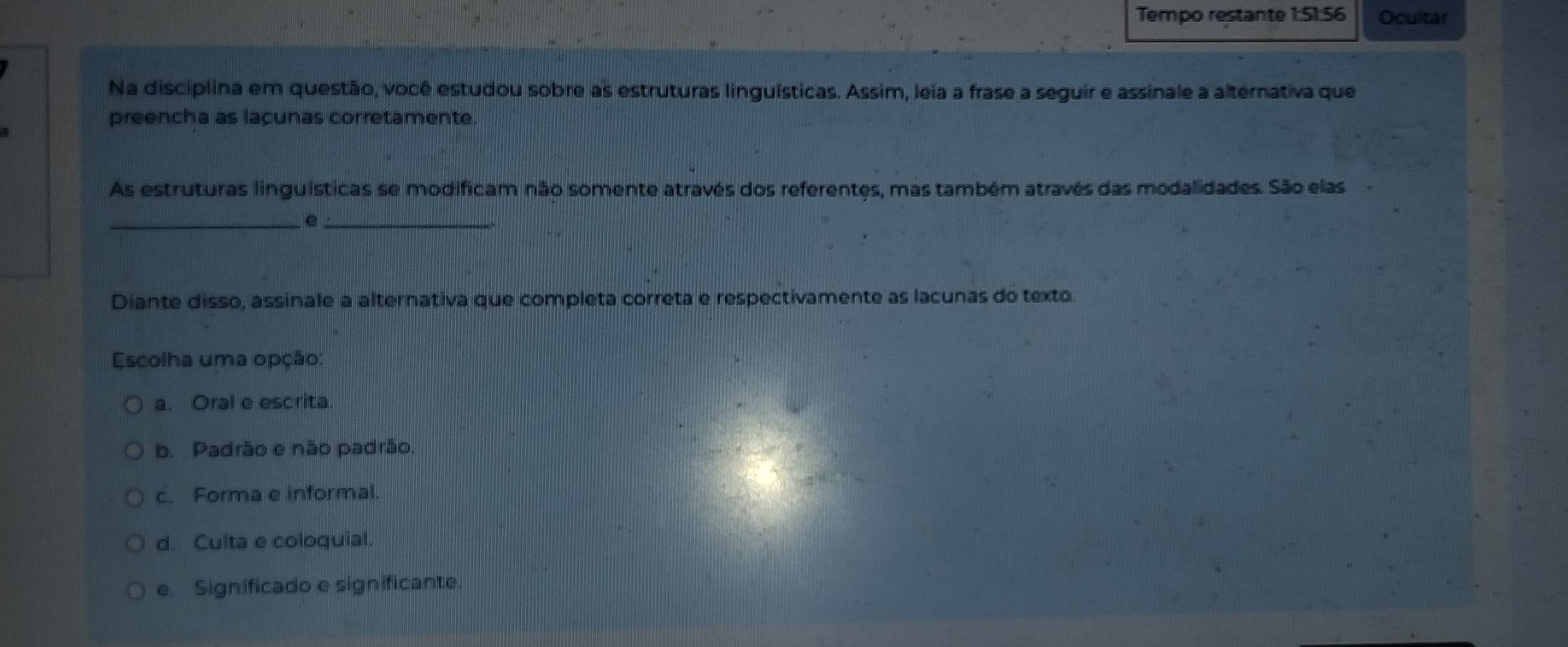 Tempo restante 1:51:56 Ocultar
Na disciplina em questão, você estudou sobre as estruturas linguísticas. Assim, leia a frase a seguir e assinale a alternativa que
preencha as laçunas corretamente.
As estruturas linguísticas se modificam não somente através dos referentes, mas também através das modalidades. São elas
__e
Diante disso, assinale a alternativa que completa correta e respectivamente as lacunas do texto.
Escolha uma opção:
a. Oral e escrita
b. Padrão e não padrão.
c. Forma e informal.
d. Culta e coloquial.
e. Significado e significante.