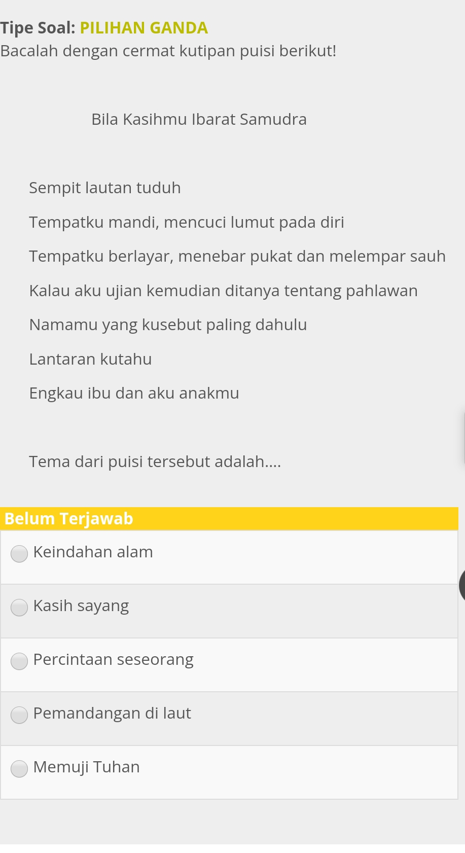 Tipe Soal: PILIHAN GANDA
Bacalah dengan cermat kutipan puisi berikut!
Bila Kasihmu Ibarat Samudra
Sempit lautan tuduh
Tempatku mandi, mencuci lumut pada diri
Tempatku berlayar, menebar pukat dan melempar sauh
Kalau aku ujian kemudian ditanya tentang pahlawan
Namamu yang kusebut paling dahulu
Lantaran kutahu
Engkau ibu dan aku anakmu
Tema dari puisi tersebut adalah....
Belum Terjawab
Keindahan alam
Kasih sayang
Percintaan seseorang
Pemandangan di laut
Memuji Tuhan