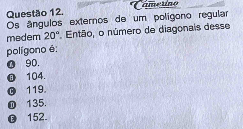 Camerino
Questão 12.
Os ângulos externos de um polígono regular
medem 20°. Então, o número de diagonais desse
polígono é:
Ⓐ 90.
⑬ 104.
© 119.
① 135.
⑲ 152.