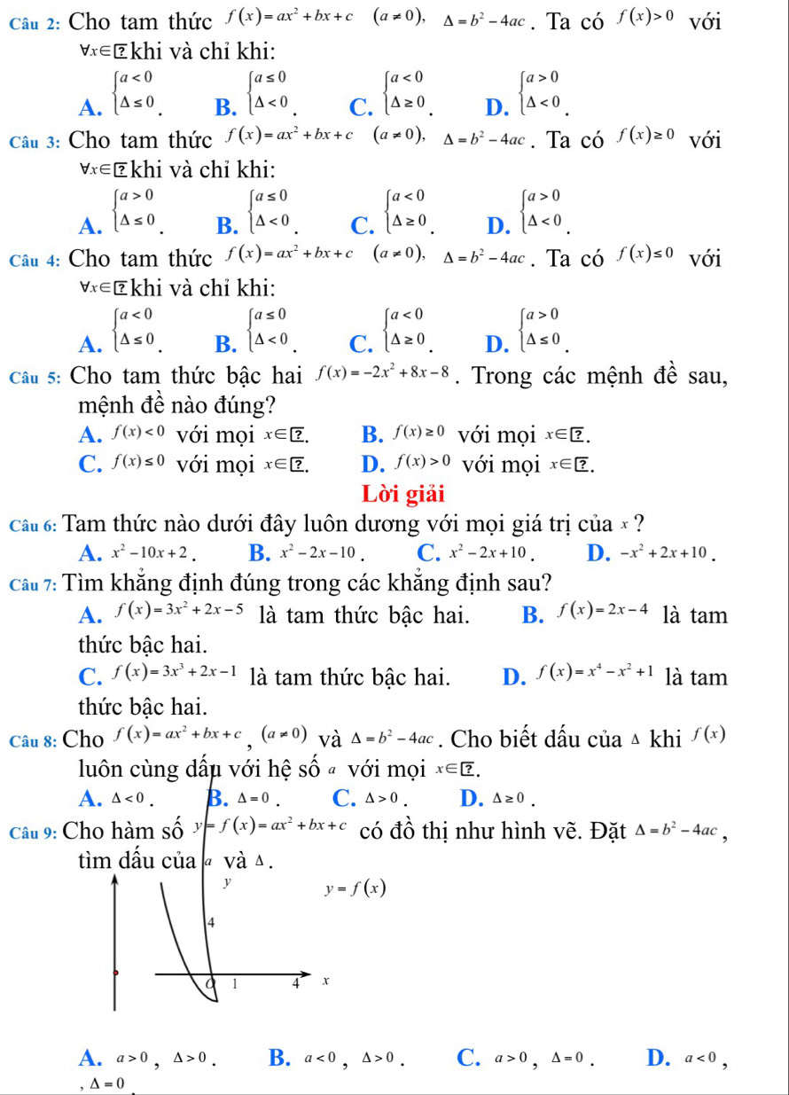 Cho tam thức f(x)=ax^2+bx+c(a!= 0),△ =b^2-4ac. Ta có f(x)>0 với
forall x∈ ∈ và chỉ khi:
A. beginarrayl a<0 △ ≤ 0endarray.
B. beginarrayl a≤ 0 △ <0endarray. beginarrayl a<0 △ ≥ 0endarray. beginarrayl a>0 △ <0endarray. .
C.
D.
Câu 3: Cho tam thức f(x)=ax^2+bx+c(a!= 0),△ =b^2-4ac. Ta có f(x)≥ 0 với
forall x∈ Ekhi và chỉ khi:
A. beginarrayl a>0 △ ≤ 0endarray. beginarrayl a≤ 0 △ <0endarray. beginarrayl a<0 △ ≥ 0endarray. D. beginarrayl a>0 △ <0endarray.
B.
C.
Câu 4: Cho tam thức f(x)=ax^2+bx+c (a!= 0),△ =b^2-4ac. Ta có f(x)≤ 0 với
forall x∈ [?k] hi và chỉ khi:
A. beginarrayl a<0 △ ≤ 0endarray.
B. beginarrayl a≤ 0 △ <0endarray.
C. beginarrayl a<0 △ ≥ 0endarray.
D. beginarrayl a>0 △ ≤ 0endarray.
Câu 5: Cho tam thức bậc hai f(x)=-2x^2+8x-8. Trong các mệnh đề sau,
mệnh đề nào đúng?
A. f(x)<0</tex> với mọi x∈ ?. B. f(x)≥ 0 với mọi x∈ ?.
C. f(x)≤ 0 với mọi x∈ ?. D. f(x)>0 với mọi x∈ ?.
Lời giải
ca 6: Tam thức nào dưới đây luôn dương với mọi giá trị của × ?
A. x^2-10x+2. B. x^2-2x-10. C. x^2-2x+10. D. -x^2+2x+10.
Cầu 7: Tìm khăng định đúng trong các khăng định sau?
A. f(x)=3x^2+2x-5 là tam thức bậc hai. B. f(x)=2x-4 là tam
thức bậc hai.
C. f(x)=3x^3+2x-1 là tam thức bậc hai. D. f(x)=x^4-x^2+1 là tam
thức bậc hai.
Câu 8: Cho f(x)=ax^2+bx+c,(a!= 0) và △ =b^2-4ac. Cho biết dấu của △ kb i f(x)
luôn cùng dấu với hệ shat O a với mọi x∈ ?.
A. △ <0. B. △ =0 C. △ >0. D. △ ≥ 0.
Câu 9: Cho hàm Shat Oy=f(x)=ax^2+bx+c có đồ thị như hình vẽ. Đặt △ =b^2-4ac,
tìm dầu của « và △ .
y=f(x)
A. a>0,△ >0. B. a<0,△ >0. C. a>0,△ =0. D. a<0,
, △ =0