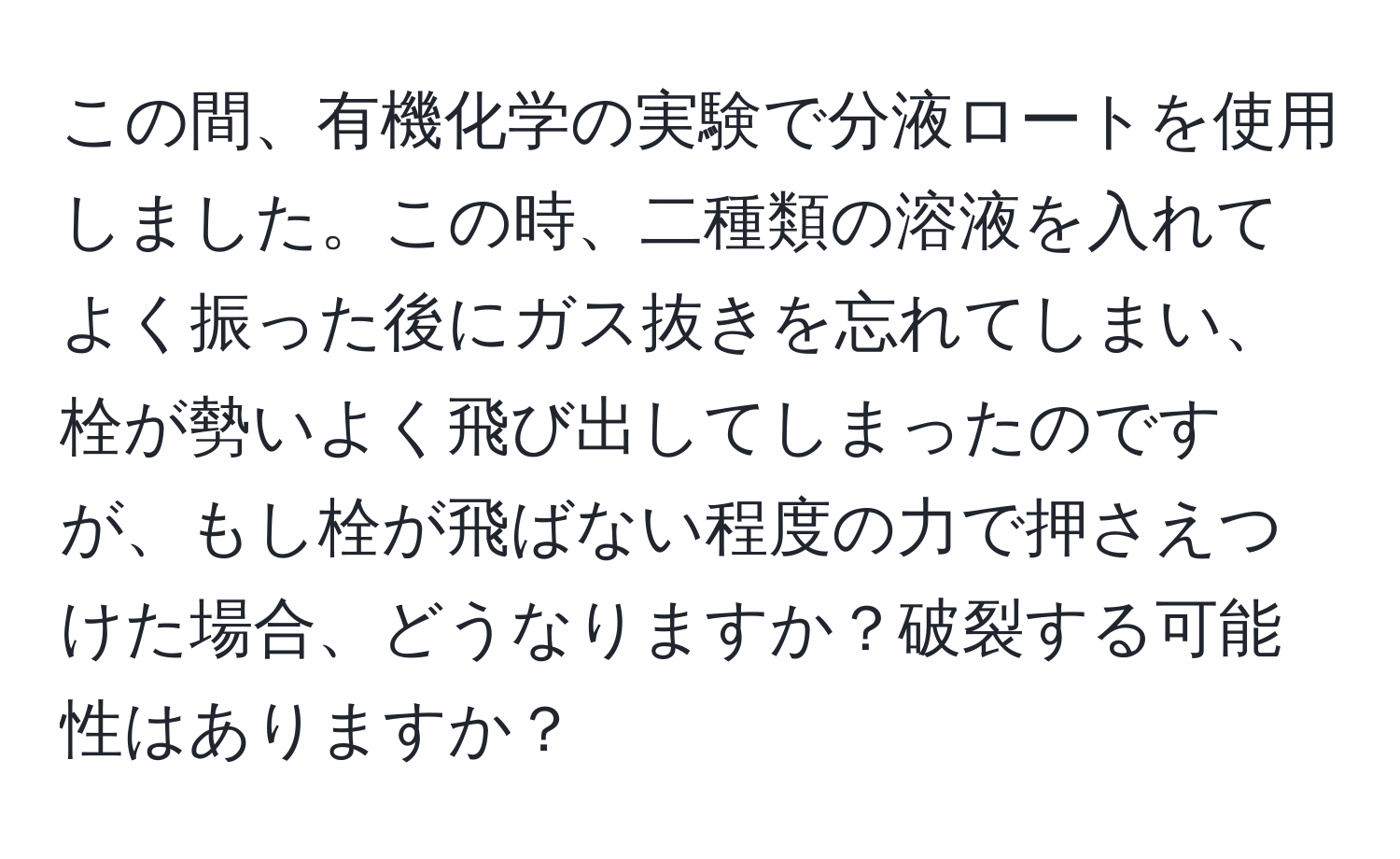 この間、有機化学の実験で分液ロートを使用しました。この時、二種類の溶液を入れてよく振った後にガス抜きを忘れてしまい、栓が勢いよく飛び出してしまったのですが、もし栓が飛ばない程度の力で押さえつけた場合、どうなりますか？破裂する可能性はありますか？