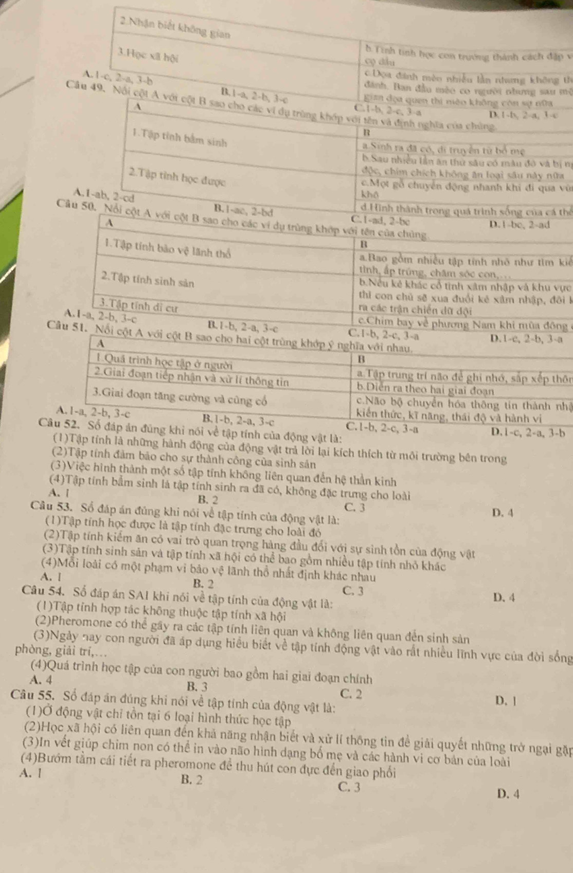 2.Nhận biết không gian
b Tính tinh học con trưởng thành cách đặp v
3.Học xã hội
cọ đầu
Dọa đinh mên nhiều lần nhương không th
A.1-c, 2-a, 3-b B.1-a, 2-b, 3-c
dánh. Ban đầu mèo co người nhang sau mộ
gian địa quen thi mào không còn sự nữa
Câu 49. Nội cột A với cột B sao cho các ví dụ trùng khớp với tên và định nghĩa của chứng
C.1-b, 2-c, 3-a
A D.1-b, 2-a, 3-c
B
1.Tập tỉnh bắm sinh
a Sinh ra đã có, di truyền từ bố mẹ
b.Sau nhiều lần ăn thứ sâu có màu đ và bị nị
độc, chim chích không ăn loại sâu này nữa
2.Tập tỉnh học được
c.Một gỗ chuyển động nhanh khi đi qua vũ
khô
A,1-ab, 2-cd B.1-ac, 2-bd C. 1-ad, 2-bc
d.Hình thành trong quá trình sống của cá thể
Cầu 50. Nổi cột A với cột B sao cho các vi dụ trùng khóp với tên của chủng
A D. 1-bc, 2-ad
B
1.Tập tính bảo vệ lãnh thổ
a.Bao gồm nhiều tập tính nhỏ như tìm kiể
tình, ấp trúng, châm sóc con,
2.Tập tính sinh sản
b.Nếu kê khác cổ tinh xâm nhập và khu vực
thi con chủ sẽ xua đuổi kẻ xâm nhập, đôi 1
3.Tập tính di cư
ra các trận chiến dữ đội
c.Chim bay về phương Nam khi mùa đồng
A.1-a, 2-b, 3-c B.1-b, 2-a, 3-c 
Câu 51. Nổi c
n
à
vật là:
(1)Tập tính là những hành động của động vật trả lời lại kích thích từ môi trường bên trong
(2)Tập tính đảm bảo cho sự thành công của sinh sản
(3)Việc hình thành một số tập tính không liên quan đến hệ thần kinh
(4)Tập tính bắm sinh là tập tỉnh sinh ra đã có, không đặc trưng cho loài
A.l B. 2
C. 3
Câu 53. Số đáp án đúng khi nói về tập tính của động vật là: D. 4
(1)Tập tính học được là tập tính đặc trưng cho loài đỏ
(2)Tập tính kiểm ăn có vai trò quan trọng hàng đầu đổi với sự sinh tồn của động vật
(3)Tập tính sinh sản và tập tính xã hội có thể bao gồm nhiều tập tính nhỏ khác
(4)Mỗi loài có một phạm vi bảo vệ lãnh thổ nhất định khác nhâu
A. [ B. 2
C. 3
Câu 54. Số đáp án SAI khi nói về tập tính của động vật là: D. 4
(1)Tập tỉnh hợp tác không thuộc tập tính xã hội
(2)Pheromone có thể gây ra các tập tính liên quan và không liên quan đến sinh sản
(3)Ngày nay con người đã áp dụng hiểu biết về tập tính động vật vào rất nhiều lĩnh vực của đời sống
phòng, giải trí,…
(4)Quá trình học tập của con người bao gồm hai giai đoạn chính
A. 4
B. 3 C. 2 D. 1
Câu 55. Số đáp ăn đúng khi nói về tập tính của động vật là:
(1)Ở động vật chỉ tồn tại 6 loại hình thức học tập
(2)Học xã hội có liên quan đến khả năng nhận biết và xử lí thống tin để giải quyết những trở ngại gặp
(3)In vết giúp chim non có thể in vào não hình dạng bố mẹ và các hành vi cơ bản của loài
(4)Bướm tầm cái tiết ra pheromone để thu hút con dực đến giao phối
A. l B. 2
C. 3
D. 4