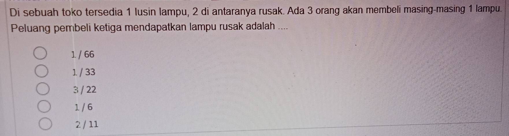 Di sebuah toko tersedia 1 lusin lampu, 2 di antaranya rusak. Ada 3 orang akan membeli masing-masing 1 lampu.
Peluang pembeli ketiga mendapatkan lampu rusak adalah ....
1. / 66
1 / 33
3 / 22
1. / 6
2 / 11