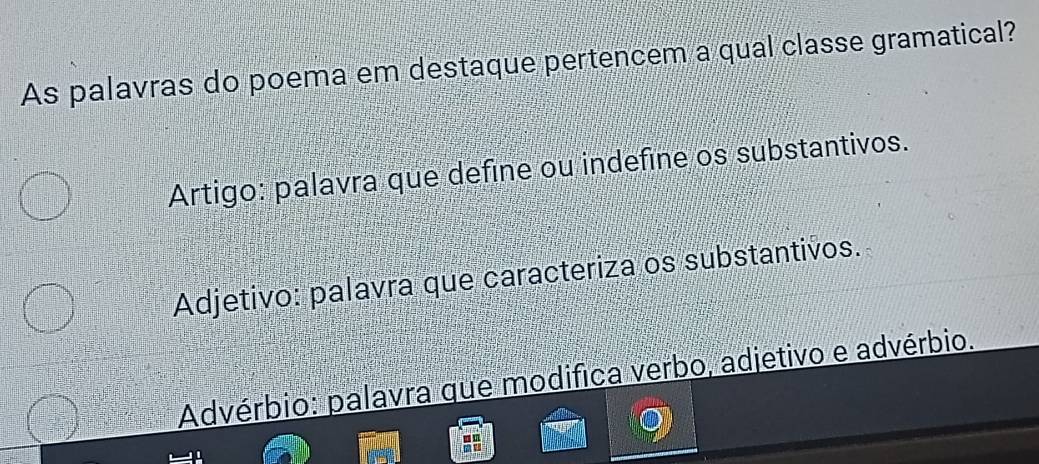 As palavras do poema em destaque pertencem a qual classe gramatical?
Artigo: palavra que define ou indefine os substantivos.
Adjetivo: palavra que caracteriza os substantivos.
Advérbio: palavra que modifica verbo, adjetivo e advérbio.
-.
i