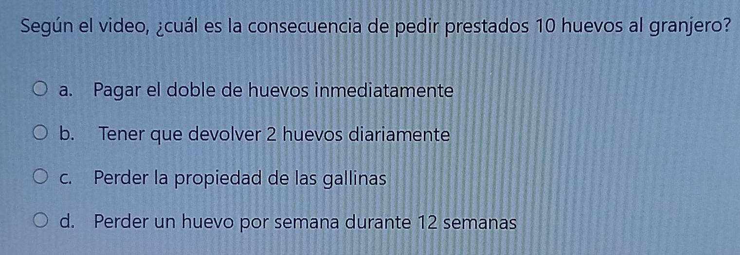 Según el video, ¿cuál es la consecuencia de pedir prestados 10 huevos al granjero?
a. Pagar el doble de huevos inmediatamente
b. Tener que devolver 2 huevos diariamente
c. Perder la propiedad de las gallinas
d. Perder un huevo por semana durante 12 semanas