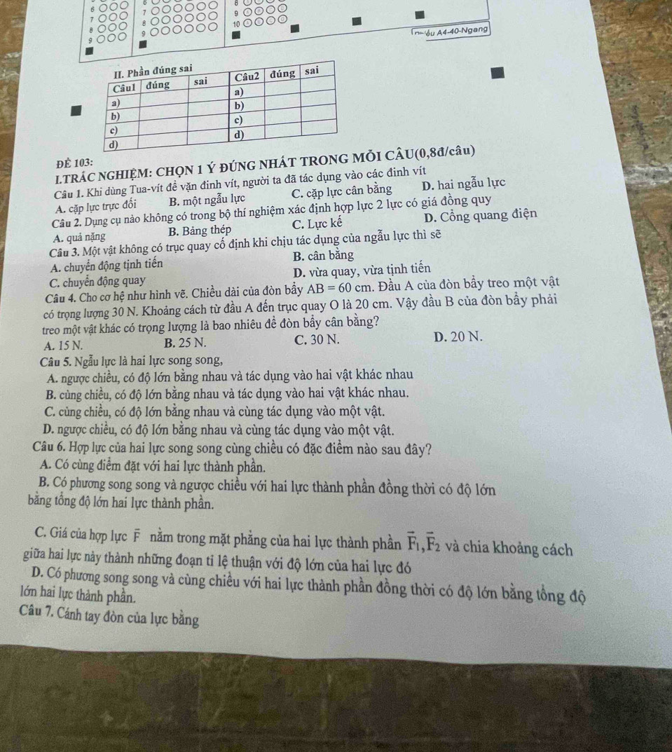 ĐÈ 103:
LTRÁC NGHIỆM: CHQN 1 Ý ĐÚNG NHÁT TRONG MỜI CÂU(0,8đ/câu)
Câu 1. Khi dùng Tua-vít đề vặn đinh vít, người ta đã tác dụng vào các đinh vít
A. cặp lực trực đối B. một ngẫu lực C. cặp lực cân bằng D. hai ngẫu lực
Câu 2. Dụng cụ nào không có trong bộ thí nghiệm xác định hợp lực 2 lực có giá đồng quy
A. quả nặng B. Bảng thép C. Lực kế D. Cổng quang điện
Câu 3. Một vật không có trục quay cổ định khi chịu tác dụng của ngẫu lực thì sẽ
A. chuyển động tịnh tiến B. cân bằng
C. chuyển động quay D. vừa quay, vừa tịnh tiến
Câu 4. Cho cơ hệ như hình vẽ. Chiều dài của đòn bầy AB=60cm 1. Đầu A của đòn bầy treo một vật
có trọng lượng 30 N. Khoảng cách từ đầu A đến trục quay O là 20 cm. Vậy đầu B của đòn bầy phải
treo một vật khác có trọng lượng là bao nhiêu đề đòn bầy cân bằng?
A. 15 N. B. 25 N. C. 30 N. D. 20 N.
Câu 5. Ngẫu lực là hai lực song song,
A. ngược chiều, có độ lớn bằng nhau và tác dụng vào hai vật khác nhau
B. cùng chiều, có độ lớn bằng nhau và tác dụng vào hai vật khác nhau.
C. cùng chiều, có độ lớn bằng nhau và cùng tác dụng vào một vật.
D. ngược chiều, có độ lớn bằng nhau và cùng tác dụng vào một vật.
Câu 6. Hợp lực của hai lực song song cùng chiều có đặc điểm nào sau đây?
A. Có cùng điểm đặt với hai lực thành phần.
B. Có phương song song và ngược chiều với hai lực thành phần đồng thời có độ lớn
bằng tổng độ lớn hai lực thành phần.
C. Giá của hợp lực F nằm trong mặt phẳng của hai lực thành phần vector F_1,vector F_2 và chia khoảng cách
giữa hai lực này thành những đoạn tỉ lệ thuận với độ lớn của hai lực đó
D. Có phương song song và cùng chiều với hai lực thành phần đồng thời có độ lớn bằng tổng độ
lớn hai lực thành phần.
Câu 7. Cánh tay đòn của lực bằng