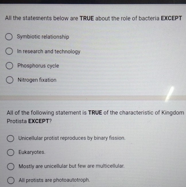 All the statements below are TRUE about the role of bacteria EXCEPT
Symbiotic relationship
In research and technology
Phosphorus cycle
Nitrogen fixation
All of the following statement is TRUE of the characteristic of Kingdom
Protista EXCEPT?
Unicellular protist reproduces by binary fission.
Eukaryotes.
Mostly are unicellular but few are multicellular.
All protists are photoautotroph.