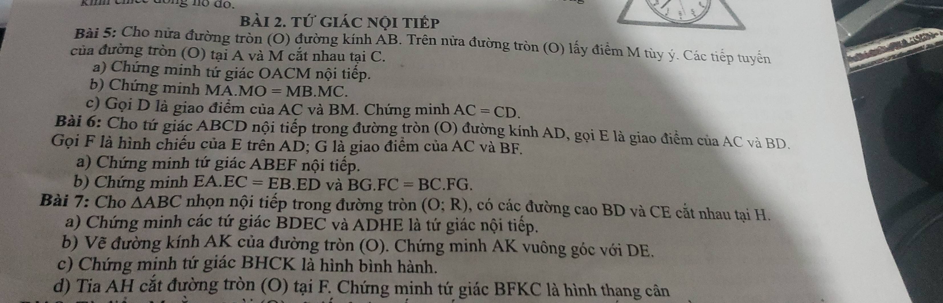 tứ giác nội tiếp 
Bài 5: Cho nửa đường tròn (O) đường kính AB. Trên nửa đường tròn (O) lấy điểm M tùy ý. Các tiếp tuyến 
của đường tròn (O) tại A và M cắt nhau tại C. 
a) Chứng minh tứ giác OACM nội tiếp. 
b) Chứng minh MA.MO=MB.MC. 
c) Gọi D là giao điểm của AC và BM. Chứng minh AC=CD. 
Bài 6: Cho tứ giác ABCD nội tiếp trong đường tròn (O) đường kính AD, gọi E là giao điểm của AC và BD. 
Gọi F là hình chiếu của E trên AD; G là giao điểm của AC và BF. 
a) Chứng minh tứ giác ABEF nội tiếp. 
b) Chứng minh EA. EC=EB.ED và BG.FC=BC.FG. 
Bài 7: Cho △ ABC nhọn nội tiếp trong đường tròn (O;R) , có các đường cao BD và CE cắt nhau tại H. 
a) Chứng minh các tứ giác BDEC và ADHE là tứ giác nội tiếp. 
b) Vẽ đường kính AK của đường tròn (O). Chứng minh AK vuông góc với DE. 
c) Chứng minh tứ giác BHCK là hình bình hành. 
d) Tia AH cắt đường tròn (O) tại F. Chứng minh tứ giác BFKC là hình thang cân