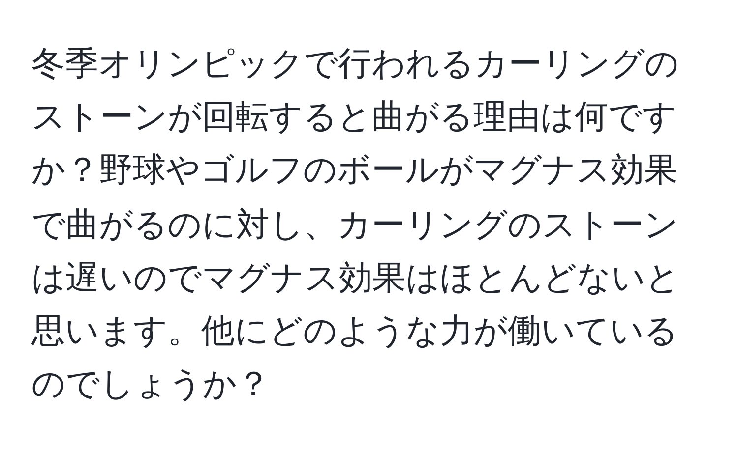 冬季オリンピックで行われるカーリングのストーンが回転すると曲がる理由は何ですか？野球やゴルフのボールがマグナス効果で曲がるのに対し、カーリングのストーンは遅いのでマグナス効果はほとんどないと思います。他にどのような力が働いているのでしょうか？