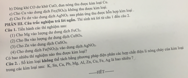 Dùng khí CO dư khử CuO , đun nóng thu được kim loại Cu. 
c) Cho Cu vào dung dịch Fe_2(SO_4) 3 không thu được kim loại. 
d) Cho Fe dư vào dung dịch AgNO_3 sau phản ứng thu được hỗn hợp kim loại . 
PHÀN III. Câu trắc nghiệm trả lời ngắn. Thí sinh trả lời từ câu 1 đến câu 2. 
Câu 1. Tiến hành các thí nghiệm sau: 
(1) Cho Mg vào lượng dư dung dịch FeCl_3. 
(2) Cho Ba vào lượng dư dung dịch CuSO_4. 
(3) Cho Zn vào dung dịch CuSO₄. 
(4) Cho dung djch Fe(NO_3)_2 vào dung dịch AgNO_3. 
Có bao nhiêu thí nghiệm nào thu được kim loại? 
Câu 2. . Số kim loại không thể tách bằng phương pháp điện phân các hợp chất điện li nóng chảy của kim loại 
trong các kim loại sau: K, Sn, Ca, Pb, Mg, Al, Z n.( Cu, Fe, Ag là bao nhiêu ? 
------HÊT -