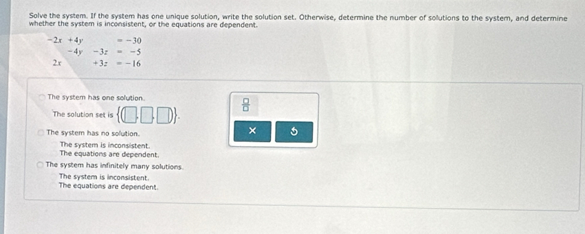 Solve the system. If the system has one unique solution, write the solution set. Otherwise, determine the number of solutions to the system, and determine
whether the system is inconsistent, or the equations are dependent.
-2x+4y =-30
-4y -3z=-5
2x +3z=-16
The system has one solution.
The solution set is  (□ ,□ ,□ ).  □ /□  
The system has no solution.
×
The system is inconsistent.
The equations are dependent.
The system has infinitely many solutions.
The system is inconsistent.
The equations are dependent