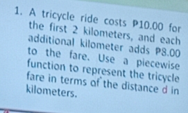 A tricycle ride costs P10.00 for 
the first 2 kilometers, and each 
additional kilometer adds P8.00
to the fare. Use a piecewise 
function to represent the tricycle 
fare in terms of the distance d in
kilometers.