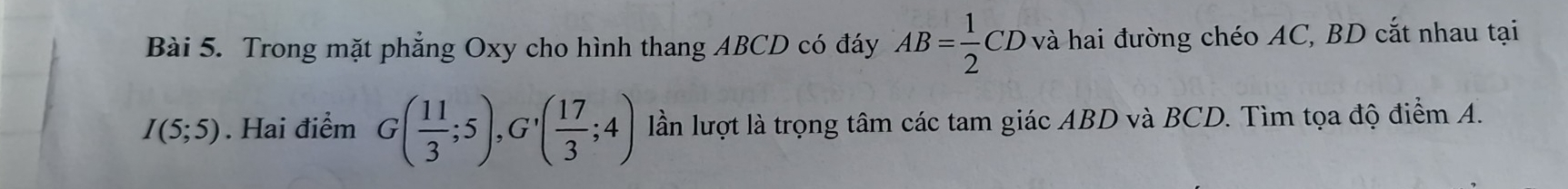 Trong mặt phẳng Oxy cho hình thang ABCD có đáy AB= 1/2 CD ở và hai đường chéo AC, BD cắt nhau tại
I(5;5). Hai điểm G( 11/3 ;5), G'( 17/3 ;4) lần lượt là trọng tâm các tam giác ABD và BCD. Tìm tọa độ điểm A.