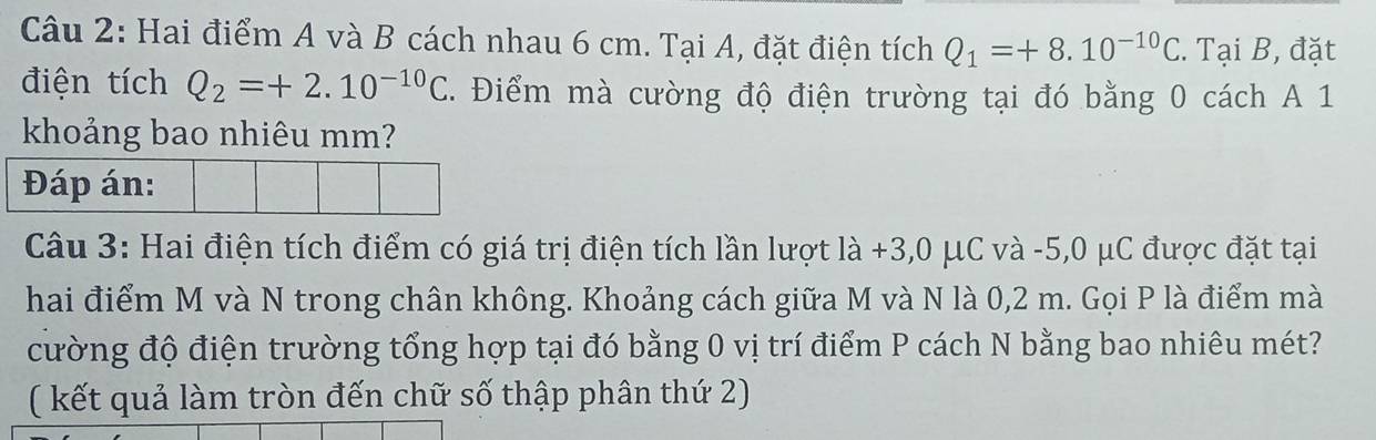 Hai điểm A và B cách nhau 6 cm. Tại A, đặt điện tích Q_1=+8.10^(-10)C. Tại B, đặt 
điện tích Q_2=+2.10^(-10)C. Điểm mà cường độ điện trường tại đó bằng 0 cách A 1
khoảng bao nhiêu mm? 
Câu 3: Hai điện tích điểm có giá trị điện tích lần lượt là +3,0 μC và -5,0 μC được đặt tại 
hai điểm M và N trong chân không. Khoảng cách giữa M và N là 0,2 m. Gọi P là điểm mà 
cường độ điện trường tổng hợp tại đó bằng 0 vị trí điểm P cách N bằng bao nhiêu mét? 
( kết quả làm tròn đến chữ số thập phân thứ 2)