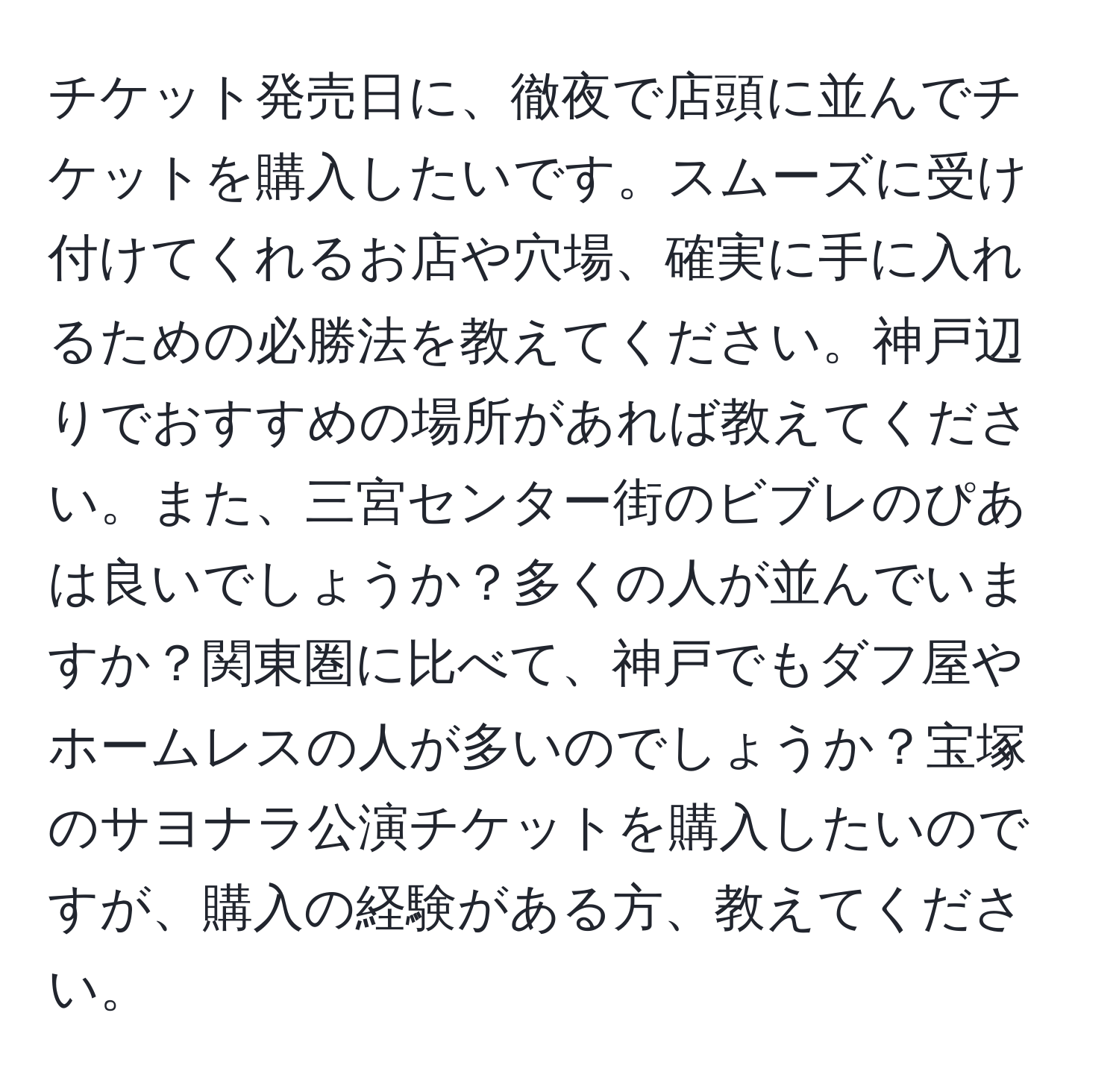 チケット発売日に、徹夜で店頭に並んでチケットを購入したいです。スムーズに受け付けてくれるお店や穴場、確実に手に入れるための必勝法を教えてください。神戸辺りでおすすめの場所があれば教えてください。また、三宮センター街のビブレのぴあは良いでしょうか？多くの人が並んでいますか？関東圏に比べて、神戸でもダフ屋やホームレスの人が多いのでしょうか？宝塚のサヨナラ公演チケットを購入したいのですが、購入の経験がある方、教えてください。